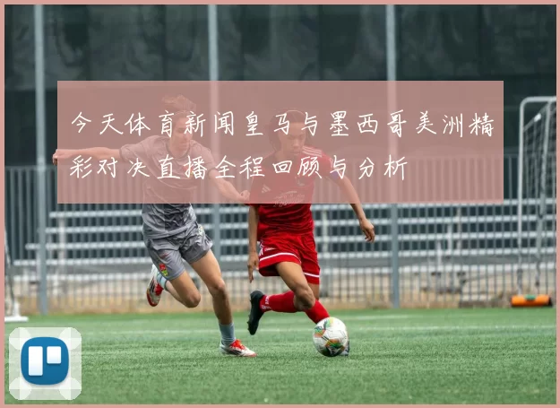 今天体育新闻皇马与墨西哥美洲精彩对决直播全程回顾与分析