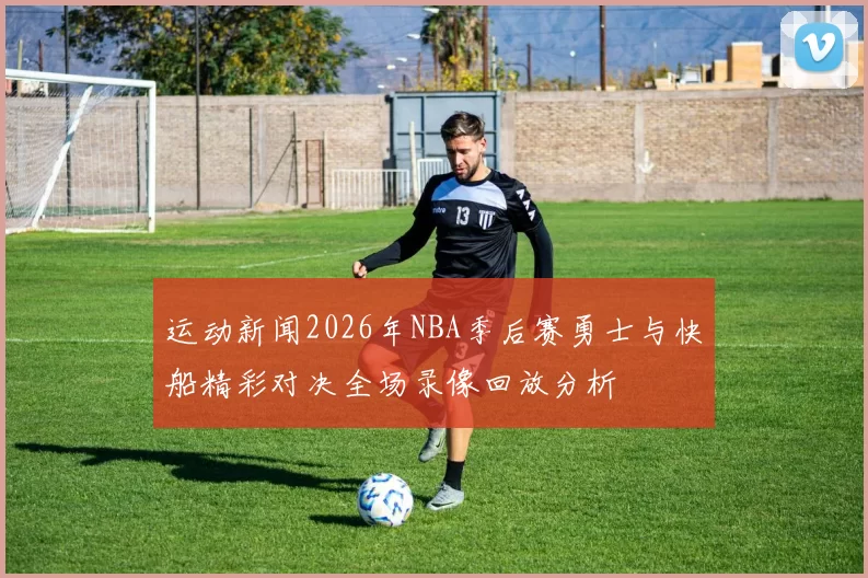 运动新闻2026年NBA季后赛勇士与快船精彩对决全场录像回放分析
