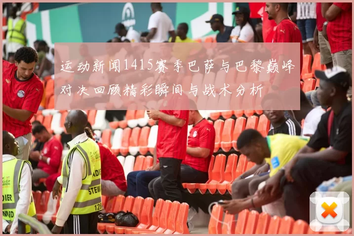 运动新闻1415赛季巴萨与巴黎巅峰对决回顾精彩瞬间与战术分析