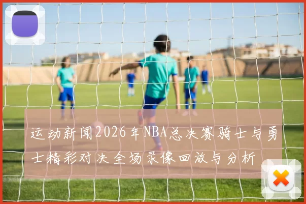 运动新闻2026年NBA总决赛骑士与勇士精彩对决全场录像回放与分析