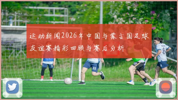 运动新闻2026年中国与蒙古国足球友谊赛精彩回顾与赛后分析